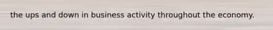 the ups and down in business activity throughout the economy.