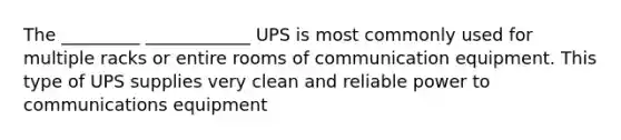 The _________ ____________ UPS is most commonly used for multiple racks or entire rooms of communication equipment. This type of UPS supplies very clean and reliable power to communications equipment