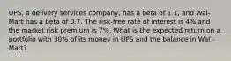 UPS, a delivery services company, has a beta of 1.1, and Wal-Mart has a beta of 0.7. The risk-free rate of interest is 4% and the market risk premium is 7%. What is the expected return on a portfolio with 30% of its money in UPS and the balance in Wal -Mart?