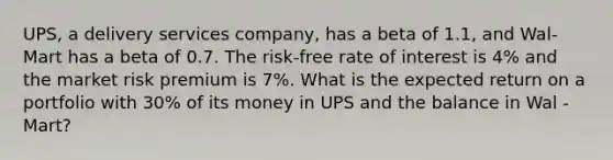 UPS, a delivery services company, has a beta of 1.1, and Wal-Mart has a beta of 0.7. The risk-free rate of interest is 4% and the market risk premium is 7%. What is the expected return on a portfolio with 30% of its money in UPS and the balance in Wal -Mart?