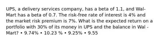 UPS, a delivery services company, has a beta of 1.1, and Wal-Mart has a beta of 0.7. The risk-free rate of interest is 4% and the market risk premium is 7%. What is the expected return on a portfolio with 30% of its money in UPS and the balance in Wal -Mart? • 9.74% • 10.23 % • 9.25% • 9.55