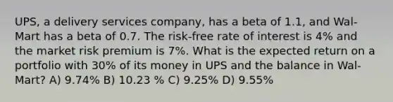 UPS, a delivery services company, has a beta of 1.1, and Wal-Mart has a beta of 0.7. The risk-free rate of interest is 4% and the market risk premium is 7%. What is the expected return on a portfolio with 30% of its money in UPS and the balance in Wal-Mart? A) 9.74% B) 10.23 % C) 9.25% D) 9.55%