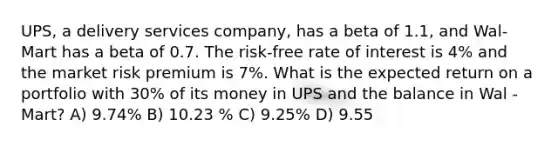 UPS, a delivery services company, has a beta of 1.1, and Wal-Mart has a beta of 0.7. The risk-free rate of interest is 4% and the market risk premium is 7%. What is the expected return on a portfolio with 30% of its money in UPS and the balance in Wal -Mart? A) 9.74% B) 10.23 % C) 9.25% D) 9.55