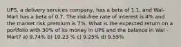 UPS, a delivery services company, has a beta of 1.1, and Wal-Mart has a beta of 0.7. The risk-free rate of interest is 4% and the market risk premium is 7%. What is the expected return on a portfolio with 30% of its money in UPS and the balance in Wal -Mart? a) 9.74% b) 10.23 % c) 9.25% d) 9.55%