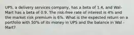 UPS, a delivery services company, has a beta of 1.4, and Wal-Mart has a beta of 0.9. The risk-free rate of interest is 4% and the market risk premium is 6%. What is the expected return on a portfolio with 50% of its money in UPS and the balance in Wal -Mart?