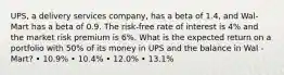 UPS, a delivery services company, has a beta of 1.4, and Wal-Mart has a beta of 0.9. The risk-free rate of interest is 4% and the market risk premium is 6%. What is the expected return on a portfolio with 50% of its money in UPS and the balance in Wal -Mart? • 10.9% • 10.4% • 12.0% • 13.1%