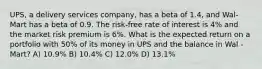 UPS, a delivery services company, has a beta of 1.4, and Wal-Mart has a beta of 0.9. The risk-free rate of interest is 4% and the market risk premium is 6%. What is the expected return on a portfolio with 50% of its money in UPS and the balance in Wal -Mart? A) 10.9% B) 10.4% C) 12.0% D) 13.1%