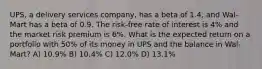 UPS, a delivery services company, has a beta of 1.4, and Wal-Mart has a beta of 0.9. The risk-free rate of interest is 4% and the market risk premium is 6%. What is the expected return on a portfolio with 50% of its money in UPS and the balance in Wal-Mart? A) 10.9% B) 10.4% C) 12.0% D) 13.1%