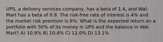 UPS, a delivery services company, has a beta of 1.4, and Wal-Mart has a beta of 0.9. The risk-free rate of interest is 4% and the market risk premium is 6%. What is the expected return on a portfolio with 50% of its money in UPS and the balance in Wal-Mart? A) 10.9% B) 10.4% C) 12.0% D) 13.1%