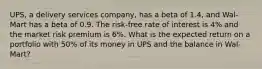 UPS, a delivery services company, has a beta of 1.4, and Wal-Mart has a beta of 0.9. The risk-free rate of interest is 4% and the market risk premium is 6%. What is the expected return on a portfolio with 50% of its money in UPS and the balance in Wal-Mart?