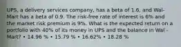 UPS, a delivery services company, has a beta of 1.6, and Wal-Mart has a beta of 0.9. The risk-free rate of interest is 6% and the market risk premium is 9%. What is the expected return on a portfolio with 40% of its money in UPS and the balance in Wal -Mart? • 14.96 % • 15.79 % • 16.62% • 18.28 %