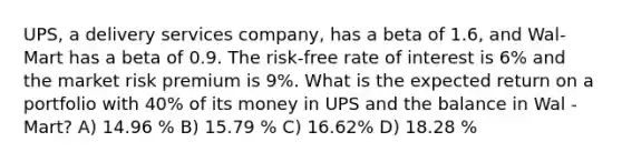 UPS, a delivery services company, has a beta of 1.6, and Wal-Mart has a beta of 0.9. The risk-free rate of interest is 6% and the market risk premium is 9%. What is the expected return on a portfolio with 40% of its money in UPS and the balance in Wal -Mart? A) 14.96 % B) 15.79 % C) 16.62% D) 18.28 %