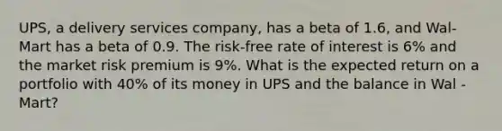 UPS, a delivery services company, has a beta of 1.6, and Wal-Mart has a beta of 0.9. The risk-free rate of interest is 6% and the market risk premium is 9%. What is the expected return on a portfolio with 40% of its money in UPS and the balance in Wal -Mart?