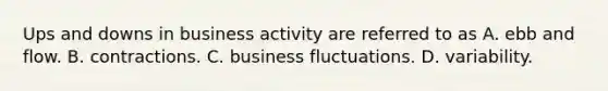 Ups and downs in business activity are referred to as A. ebb and flow. B. contractions. C. business fluctuations. D. variability.