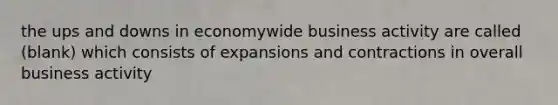 the ups and downs in economywide business activity are called (blank) which consists of expansions and contractions in overall business activity