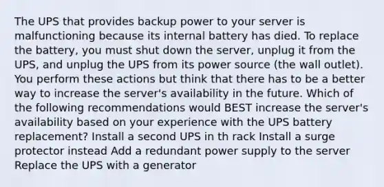 The UPS that provides backup power to your server is malfunctioning because its internal battery has died. To replace the battery, you must shut down the server, unplug it from the UPS, and unplug the UPS from its power source (the wall outlet). You perform these actions but think that there has to be a better way to increase the server's availability in the future. Which of the following recommendations would BEST increase the server's availability based on your experience with the UPS battery replacement? Install a second UPS in th rack Install a surge protector instead Add a redundant power supply to the server Replace the UPS with a generator