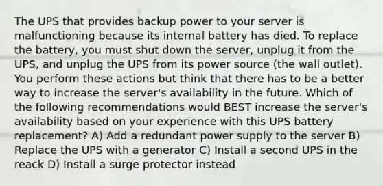 The UPS that provides backup power to your server is malfunctioning because its internal battery has died. To replace the battery, you must shut down the server, unplug it from the UPS, and unplug the UPS from its power source (the wall outlet). You perform these actions but think that there has to be a better way to increase the server's availability in the future. Which of the following recommendations would BEST increase the server's availability based on your experience with this UPS battery replacement? A) Add a redundant power supply to the server B) Replace the UPS with a generator C) Install a second UPS in the reack D) Install a surge protector instead