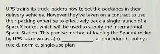 UPS trains its truck loaders how to set the packages in their delivery vehicles. However they've taken on a contract to use their packing expertise to effectively pack a single launch of a SpaceX rocket which will be used to supply the International Space Station. This precise method of loading the SpaceX rocket by UPS is known as a(n) ______________. a. procedure b. policy c. rule d. norm e. single-use plan