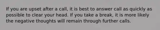 If you are upset after a call, it is best to answer call as quickly as possible to clear your head. If you take a break, it is more likely the negative thoughts will remain through further calls.