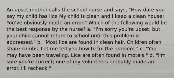 An upset mother calls the school nurse and says, "How dare you say my child has lice My child is clean and I keep a clean house! You've obviously made an error." Which of the following would be the best response by the nurse? a. "I'm sorry you're upset, but your child cannot return to school until this problem is addressed." b. "Most lice are found in clean hair. Children often share combs. Let me tell you how to fix the problem." c. "You may have been traveling. Lice are often found in motels." d. "I'm sure you're correct; one of my volunteers probably made an error. I'll recheck."