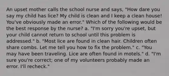 An upset mother calls the school nurse and says, "How dare you say my child has lice? My child is clean and I keep a clean house! You've obviously made an error." Which of the following would be the best response by the nurse? a. "I'm sorry you're upset, but your child cannot return to school until this problem is addressed." b. "Most lice are found in clean hair. Children often share combs. Let me tell you how to fix the problem." c. "You may have been traveling. Lice are often found in motels." d. "I'm sure you're correct; one of my volunteers probably made an error. I'll recheck."