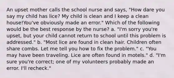 An upset mother calls the school nurse and says, "How dare you say my child has lice? My child is clean and I keep a clean house!You've obviously made an error." Which of the following would be the best response by the nurse? a. "I'm sorry you're upset, but your child cannot return to school until this problem is addressed." b. "Most lice are found in clean hair. Children often share combs. Let me tell you how to fix the problem." c. "You may have been traveling. Lice are often found in motels." d. "I'm sure you're correct; one of my volunteers probably made an error. I'll recheck."