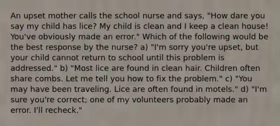 An upset mother calls the school nurse and says, "How dare you say my child has lice? My child is clean and I keep a clean house! You've obviously made an error." Which of the following would be the best response by the nurse? a) "I'm sorry you're upset, but your child cannot return to school until this problem is addressed." b) "Most lice are found in clean hair. Children often share combs. Let me tell you how to fix the problem." c) "You may have been traveling. Lice are often found in motels." d) "I'm sure you're correct; one of my volunteers probably made an error. I'll recheck."