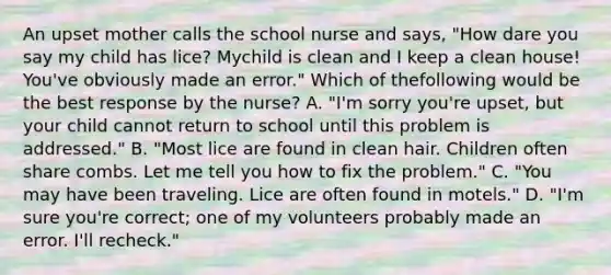 An upset mother calls the school nurse and says, "How dare you say my child has lice? Mychild is clean and I keep a clean house! You've obviously made an error." Which of thefollowing would be the best response by the nurse? A. "I'm sorry you're upset, but your child cannot return to school until this problem is addressed." B. "Most lice are found in clean hair. Children often share combs. Let me tell you how to fix the problem." C. "You may have been traveling. Lice are often found in motels." D. "I'm sure you're correct; one of my volunteers probably made an error. I'll recheck."