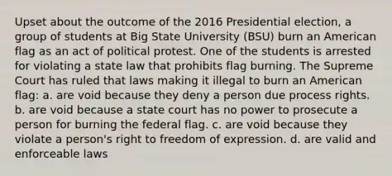 Upset about the outcome of the 2016 Presidential election, a group of students at Big State University (BSU) burn an American flag as an act of political protest. One of the students is arrested for violating a state law that prohibits flag burning. The Supreme Court has ruled that laws making it illegal to burn an American flag: a. are void because they deny a person due process rights. b. are void because a state court has no power to prosecute a person for burning the federal flag. c. are void because they violate a person's right to freedom of expression. d. are valid and enforceable laws