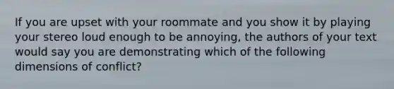 If you are upset with your roommate and you show it by playing your stereo loud enough to be annoying, the authors of your text would say you are demonstrating which of the following dimensions of conflict?