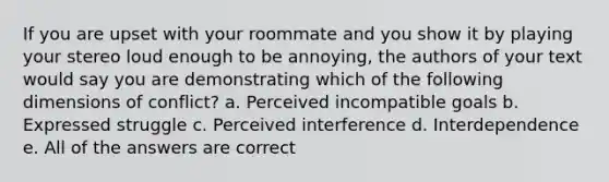 If you are upset with your roommate and you show it by playing your stereo loud enough to be annoying, the authors of your text would say you are demonstrating which of the following dimensions of conflict? a. Perceived incompatible goals b. Expressed struggle c. Perceived interference d. Interdependence e. All of the answers are correct