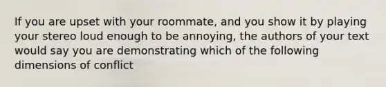 If you are upset with your roommate, and you show it by playing your stereo loud enough to be annoying, the authors of your text would say you are demonstrating which of the following dimensions of conflict