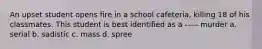 An upset student opens fire in a school cafeteria, killing 18 of his classmates. This student is best identified as a ----- murder a. serial b. sadistic c. mass d. spree