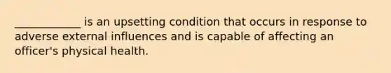 ____________ is an upsetting condition that occurs in response to adverse external influences and is capable of affecting an officer's physical health.