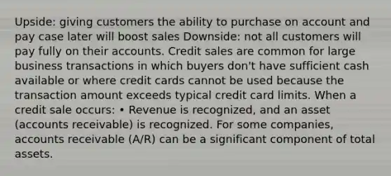 Upside: giving customers the ability to purchase on account and pay case later will boost sales Downside: not all customers will pay fully on their accounts. Credit sales are common for large business transactions in which buyers don't have sufficient cash available or where credit cards cannot be used because the transaction amount exceeds typical credit card limits. When a credit sale occurs: • Revenue is recognized, and an asset (accounts receivable) is recognized. For some companies, accounts receivable (A/R) can be a significant component of total assets.