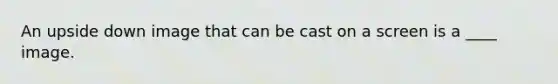 An upside down image that can be cast on a screen is a ____ image.