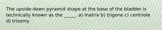 The upside-down pyramid shape at the base of the bladder is technically known as the _____. a) matrix b) trigone c) centriole d) trisomy