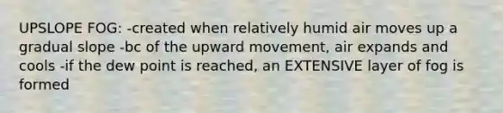 UPSLOPE FOG: -created when relatively humid air moves up a gradual slope -bc of the upward movement, air expands and cools -if the dew point is reached, an EXTENSIVE layer of fog is formed