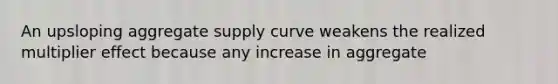 An upsloping aggregate supply curve weakens the realized multiplier effect because any increase in aggregate