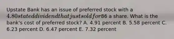 Upstate Bank has an issue of preferred stock with a 4.80 stated dividend that just sold for86 a share. What is the bank's cost of preferred stock? A. 4.91 percent B. 5.58 percent C. 6.23 percent D. 6.47 percent E. 7.32 percent