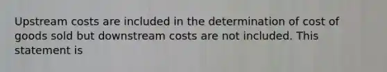 Upstream costs are included in the determination of cost of goods sold but downstream costs are not included. This statement is