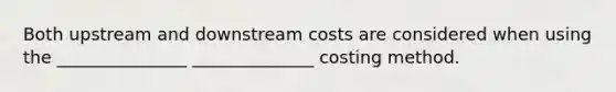 Both upstream and downstream costs are considered when using the _______________ ______________ costing method.