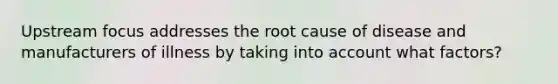 Upstream focus addresses the root cause of disease and manufacturers of illness by taking into account what factors?