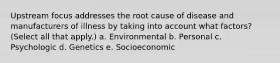 Upstream focus addresses the root cause of disease and manufacturers of illness by taking into account what factors? (Select all that apply.) a. Environmental b. Personal c. Psychologic d. Genetics e. Socioeconomic