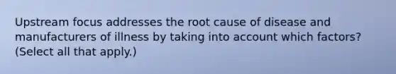 Upstream focus addresses the root cause of disease and manufacturers of illness by taking into account which factors? (Select all that apply.)