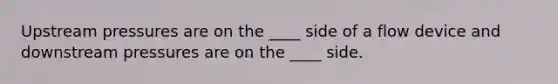 Upstream pressures are on the ____ side of a flow device and downstream pressures are on the ____ side.