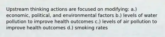 Upstream thinking actions are focused on modifying: a.) economic, political, and environmental factors b.) levels of water pollution to improve health outcomes c.) levels of air pollution to improve health outcomes d.) smoking rates