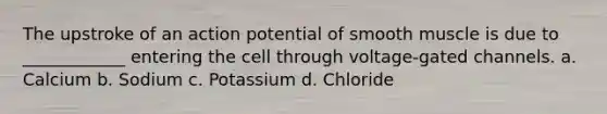 The upstroke of an action potential of smooth muscle is due to ____________ entering the cell through voltage-gated channels. a. Calcium b. Sodium c. Potassium d. Chloride