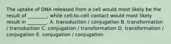 The uptake of DNA released from a cell would most likely be the result of ________, while cell-to-cell contact would most likely result in ________. A. transduction / conjugation B. transformation / transduction C. conjugation / transformation D. transformation / conjugation E. conjugation / conjugation