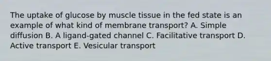 The uptake of glucose by muscle tissue in the fed state is an example of what kind of membrane transport? A. Simple diffusion B. A ligand-gated channel C. Facilitative transport D. Active transport E. Vesicular transport